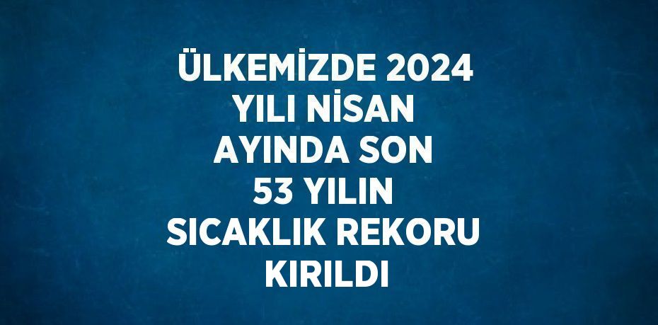 ÜLKEMİZDE 2024 YILI NİSAN AYINDA SON 53 YILIN SICAKLIK REKORU KIRILDI