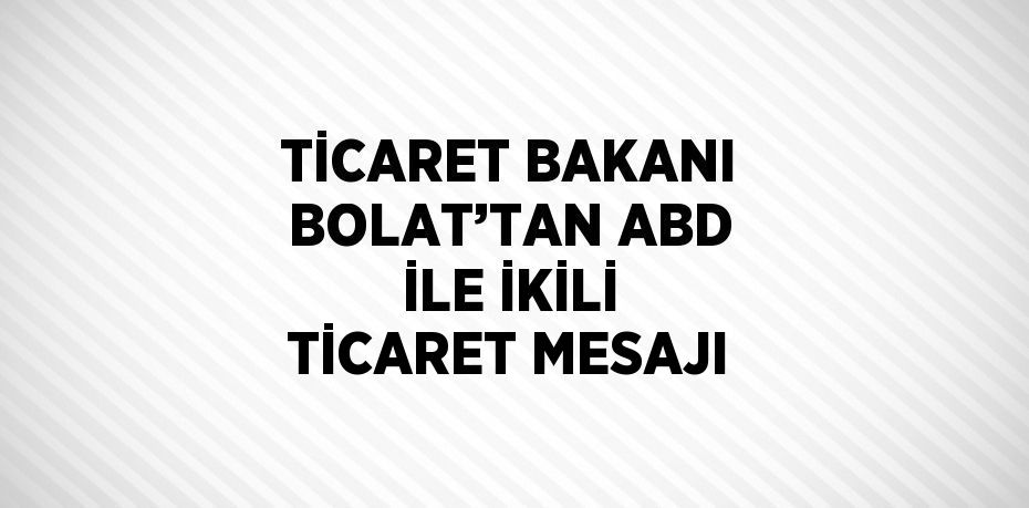 TİCARET BAKANI BOLAT’TAN ABD İLE İKİLİ TİCARET MESAJI