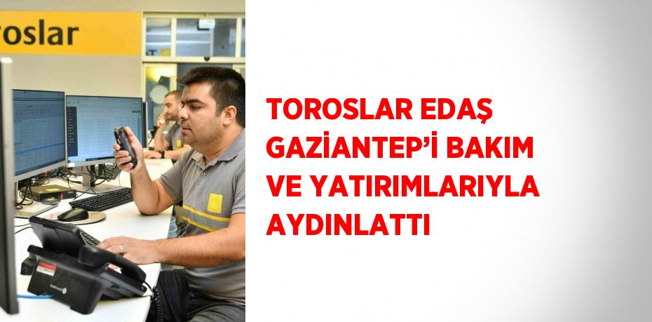 TOROSLAR EDAŞ GAZİANTEP’İ BAKIM VE YATIRIMLARIYLA AYDINLATTI