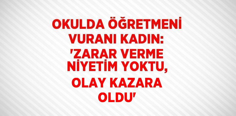 OKULDA ÖĞRETMENİ VURANI KADIN: 'ZARAR VERME NİYETİM YOKTU, OLAY KAZARA OLDU'