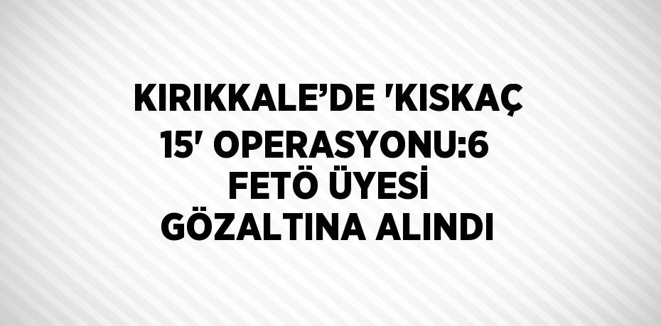 KIRIKKALE’DE 'KISKAÇ 15' OPERASYONU:6 FETÖ ÜYESİ GÖZALTINA ALINDI