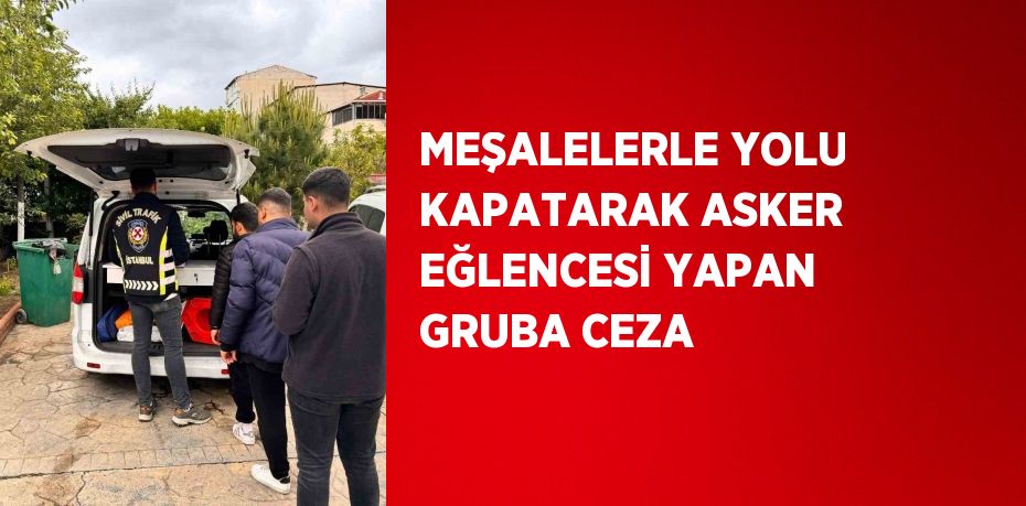 MEŞALELERLE YOLU KAPATARAK ASKER EĞLENCESİ YAPAN GRUBA CEZA