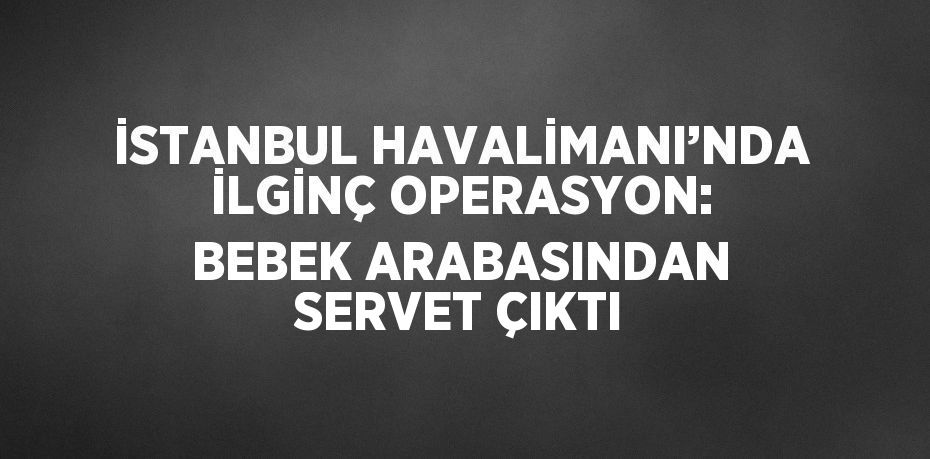 İSTANBUL HAVALİMANI’NDA İLGİNÇ OPERASYON: BEBEK ARABASINDAN SERVET ÇIKTI