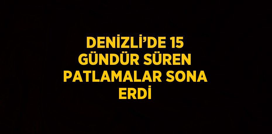 DENİZLİ’DE 15 GÜNDÜR SÜREN PATLAMALAR SONA ERDİ