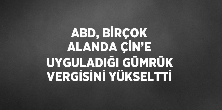 ABD, BİRÇOK ALANDA ÇİN’E UYGULADIĞI GÜMRÜK VERGİSİNİ YÜKSELTTİ