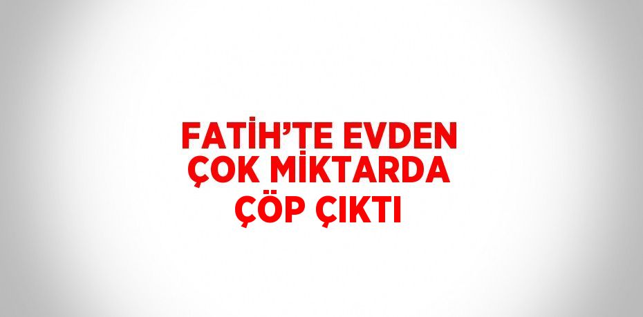 FATİH’TE EVDEN ÇOK MİKTARDA ÇÖP ÇIKTI