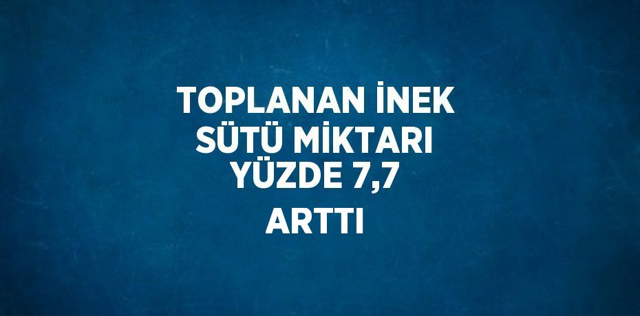 TOPLANAN İNEK SÜTÜ MİKTARI YÜZDE 7,7 ARTTI