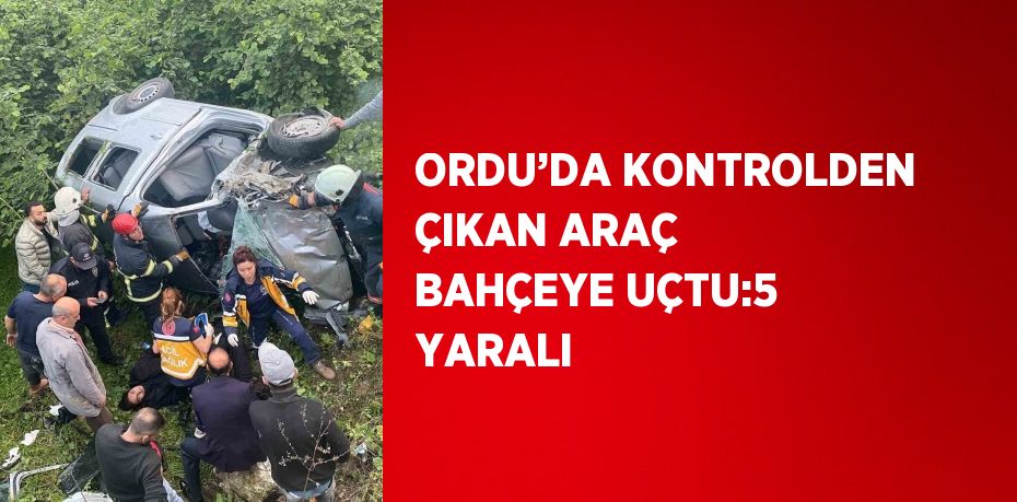 ORDU’DA KONTROLDEN ÇIKAN ARAÇ BAHÇEYE UÇTU:5 YARALI