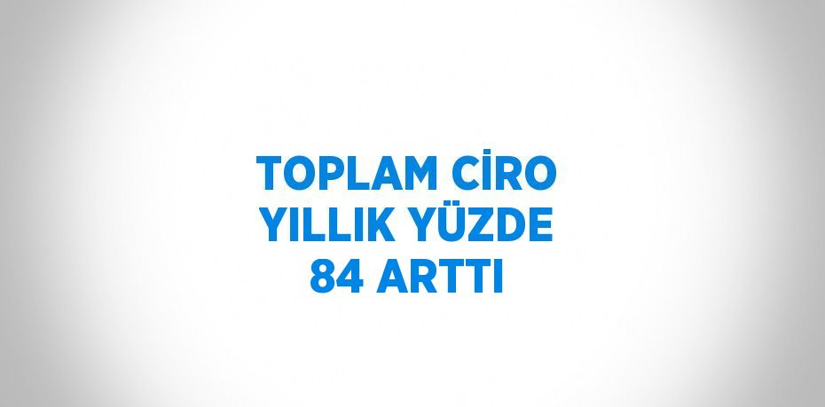 TOPLAM CİRO YILLIK YÜZDE 84 ARTTI