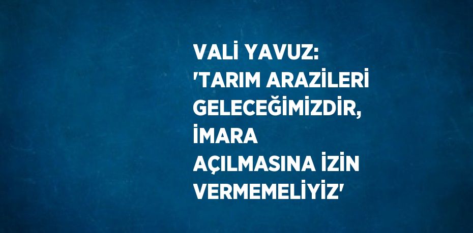 VALİ YAVUZ: 'TARIM ARAZİLERİ GELECEĞİMİZDİR, İMARA AÇILMASINA İZİN VERMEMELİYİZ'