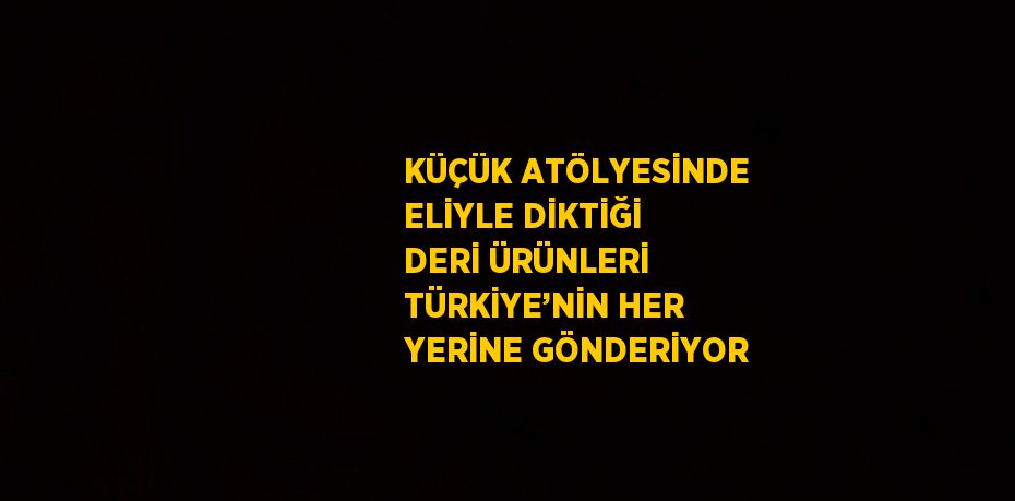 KÜÇÜK ATÖLYESİNDE ELİYLE DİKTİĞİ DERİ ÜRÜNLERİ TÜRKİYE’NİN HER YERİNE GÖNDERİYOR