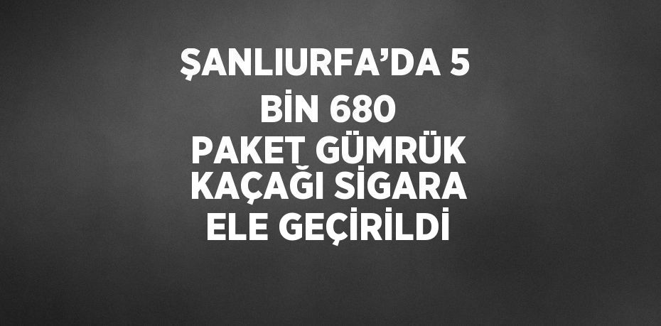 ŞANLIURFA’DA 5 BİN 680 PAKET GÜMRÜK KAÇAĞI SİGARA ELE GEÇİRİLDİ