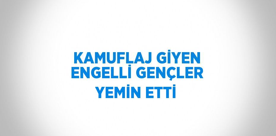 KAMUFLAJ GİYEN ENGELLİ GENÇLER YEMİN ETTİ
