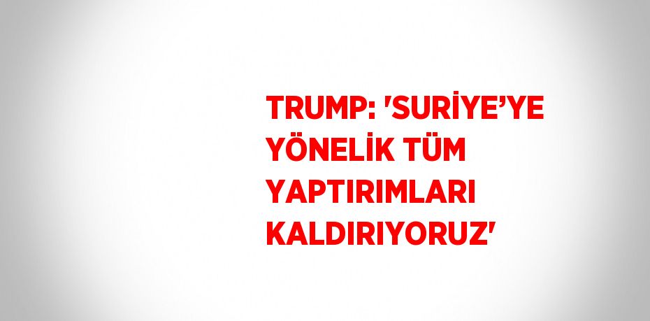 TRUMP: 'SURİYE’YE YÖNELİK TÜM YAPTIRIMLARI KALDIRIYORUZ'