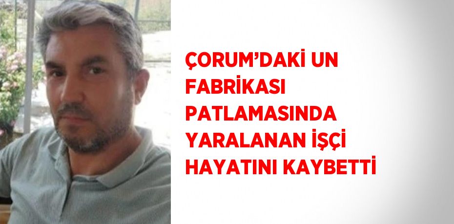 ÇORUM’DAKİ UN FABRİKASI PATLAMASINDA YARALANAN İŞÇİ HAYATINI KAYBETTİ