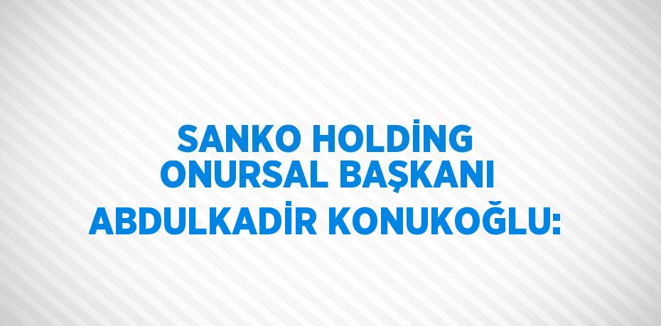 SANKO HOLDİNG ONURSAL BAŞKANI ABDULKADİR KONUKOĞLU: