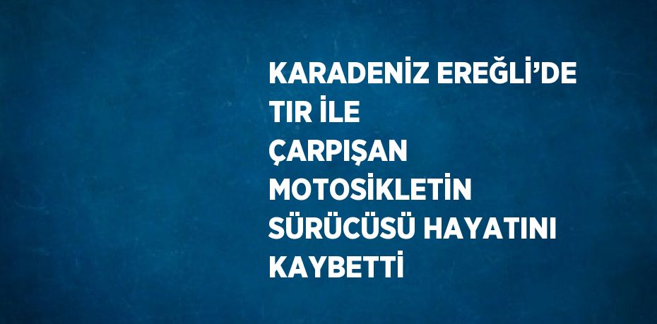 KARADENİZ EREĞLİ’DE TIR İLE ÇARPIŞAN MOTOSİKLETİN SÜRÜCÜSÜ HAYATINI KAYBETTİ