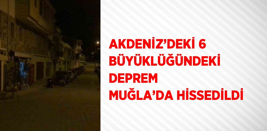 AKDENİZ’DEKİ 6 BÜYÜKLÜĞÜNDEKİ DEPREM MUĞLA’DA HİSSEDİLDİ