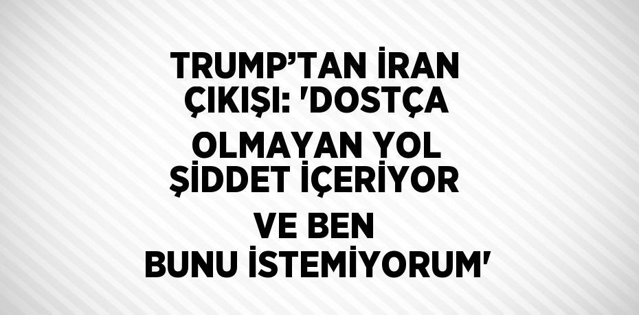 TRUMP’TAN İRAN ÇIKIŞI: 'DOSTÇA OLMAYAN YOL ŞİDDET İÇERİYOR VE BEN BUNU İSTEMİYORUM'