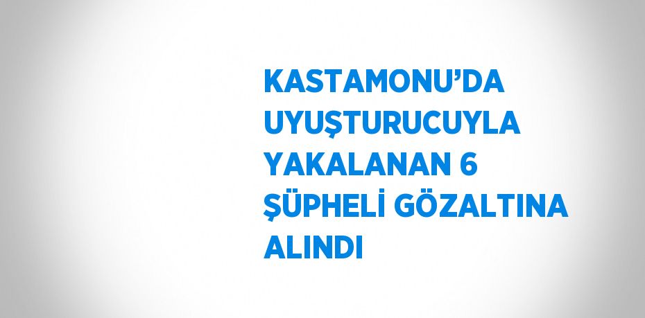 KASTAMONU’DA UYUŞTURUCUYLA YAKALANAN 6 ŞÜPHELİ GÖZALTINA ALINDI