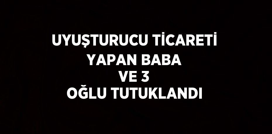 UYUŞTURUCU TİCARETİ YAPAN BABA VE 3 OĞLU TUTUKLANDI