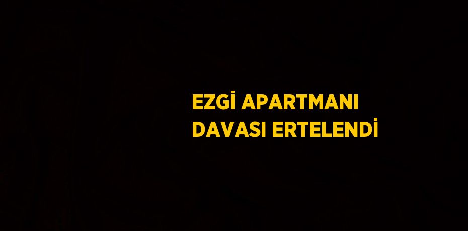 EZGİ APARTMANI DAVASI ERTELENDİ