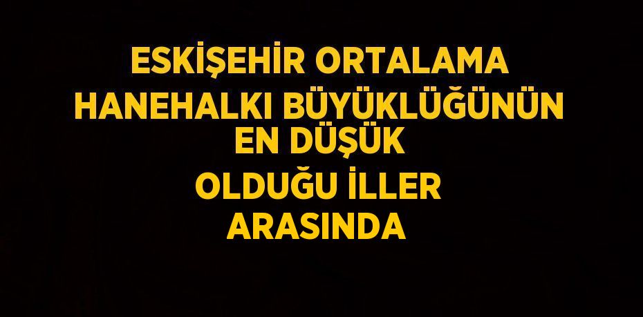 ESKİŞEHİR ORTALAMA HANEHALKI BÜYÜKLÜĞÜNÜN EN DÜŞÜK OLDUĞU İLLER ARASINDA