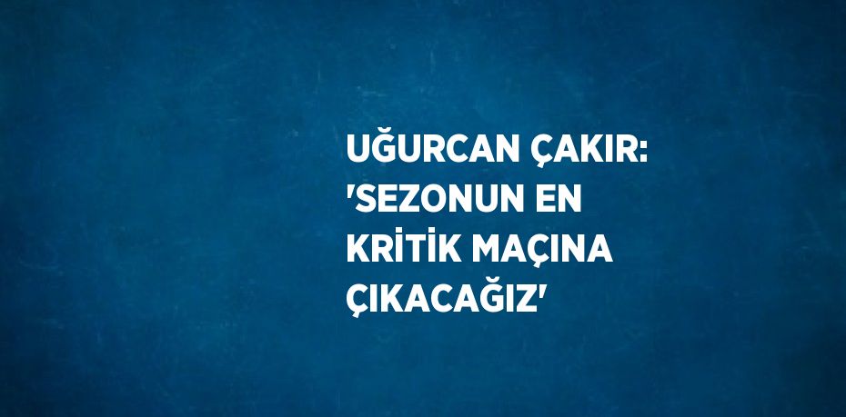 UĞURCAN ÇAKIR: 'SEZONUN EN KRİTİK MAÇINA ÇIKACAĞIZ'