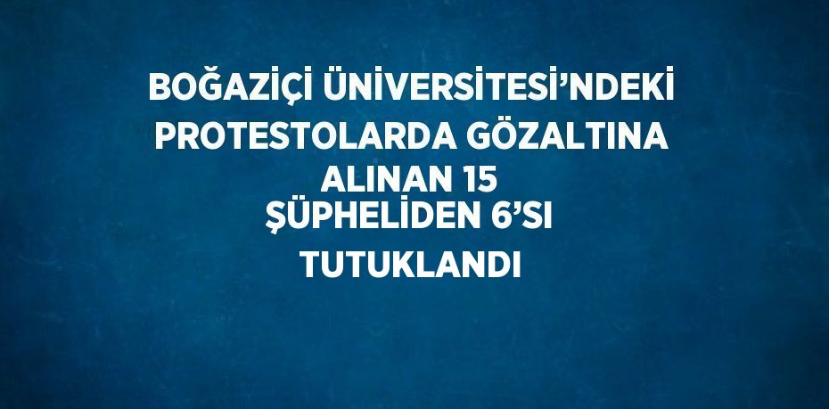 BOĞAZİÇİ ÜNİVERSİTESİ’NDEKİ PROTESTOLARDA GÖZALTINA ALINAN 15 ŞÜPHELİDEN 6’SI TUTUKLANDI