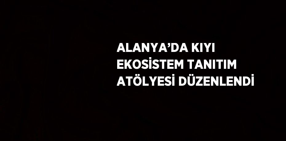 ALANYA’DA KIYI EKOSİSTEM TANITIM ATÖLYESİ DÜZENLENDİ