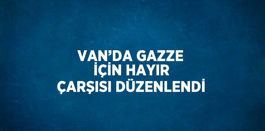 VAN’DA GAZZE İÇİN HAYIR ÇARŞISI DÜZENLENDİ
