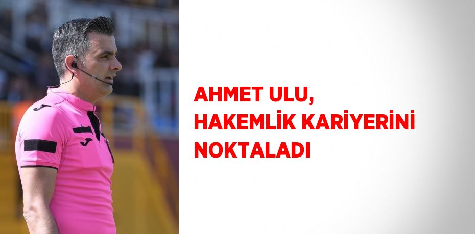 AHMET ULU, HAKEMLİK KARİYERİNİ NOKTALADI