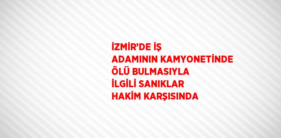 İZMİR’DE İŞ ADAMININ KAMYONETİNDE ÖLÜ BULMASIYLA İLGİLİ SANIKLAR HAKİM KARŞISINDA