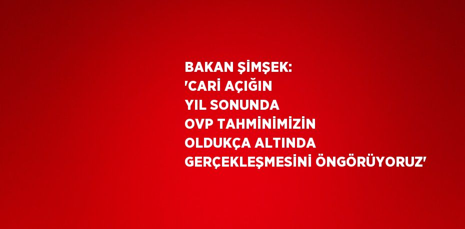 BAKAN ŞİMŞEK: 'CARİ AÇIĞIN YIL SONUNDA OVP TAHMİNİMİZİN OLDUKÇA ALTINDA GERÇEKLEŞMESİNİ ÖNGÖRÜYORUZ'