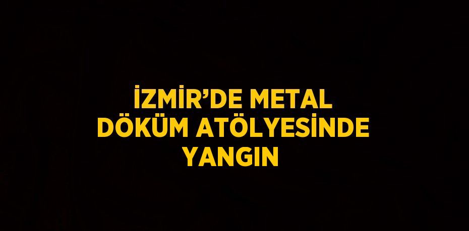 İZMİR’DE METAL DÖKÜM ATÖLYESİNDE YANGIN