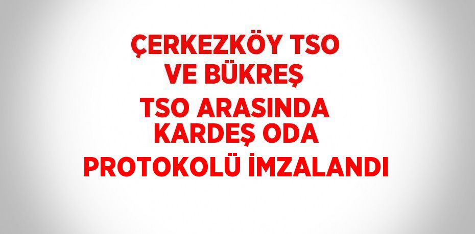 ÇERKEZKÖY TSO VE BÜKREŞ TSO ARASINDA KARDEŞ ODA PROTOKOLÜ İMZALANDI
