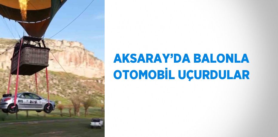 AKSARAY’DA BALONLA OTOMOBİL UÇURDULAR