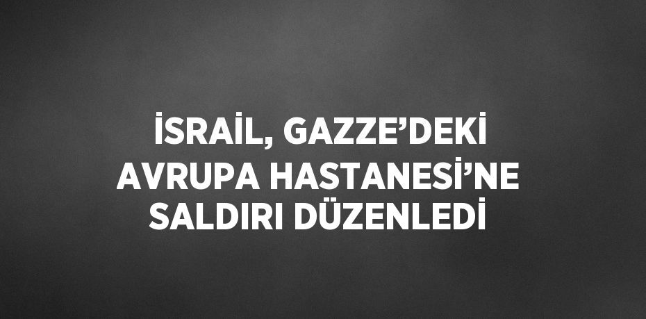 İSRAİL, GAZZE’DEKİ AVRUPA HASTANESİ’NE SALDIRI DÜZENLEDİ