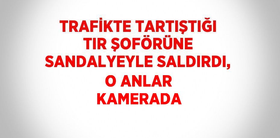 TRAFİKTE TARTIŞTIĞI TIR ŞOFÖRÜNE SANDALYEYLE SALDIRDI, O ANLAR KAMERADA