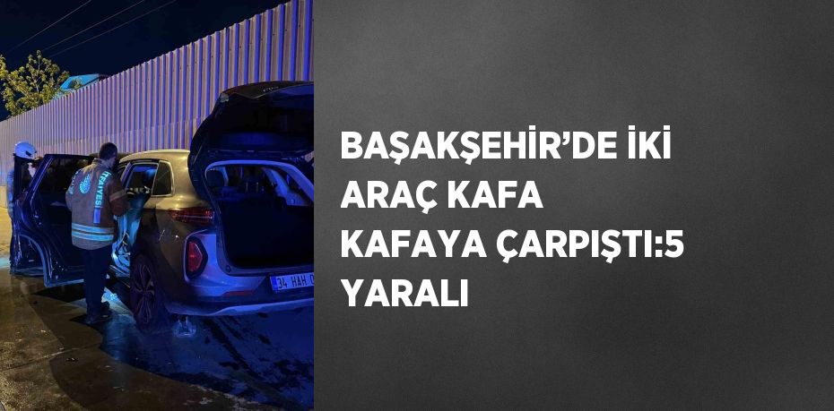 BAŞAKŞEHİR’DE İKİ ARAÇ KAFA KAFAYA ÇARPIŞTI:5 YARALI