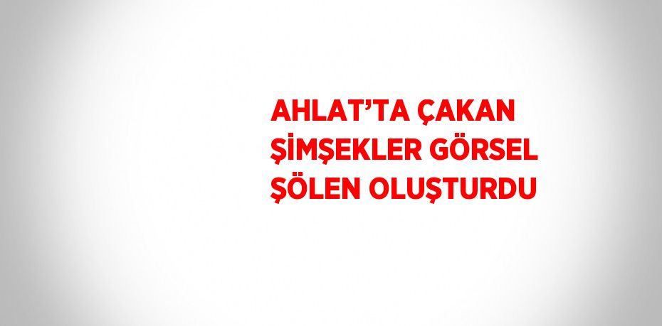 AHLAT’TA ÇAKAN ŞİMŞEKLER GÖRSEL ŞÖLEN OLUŞTURDU