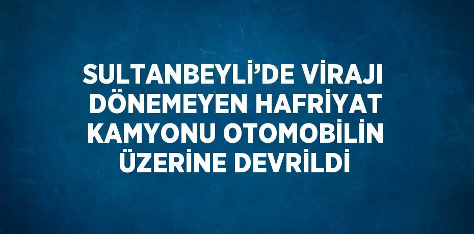 SULTANBEYLİ’DE VİRAJI DÖNEMEYEN HAFRİYAT KAMYONU OTOMOBİLİN ÜZERİNE DEVRİLDİ