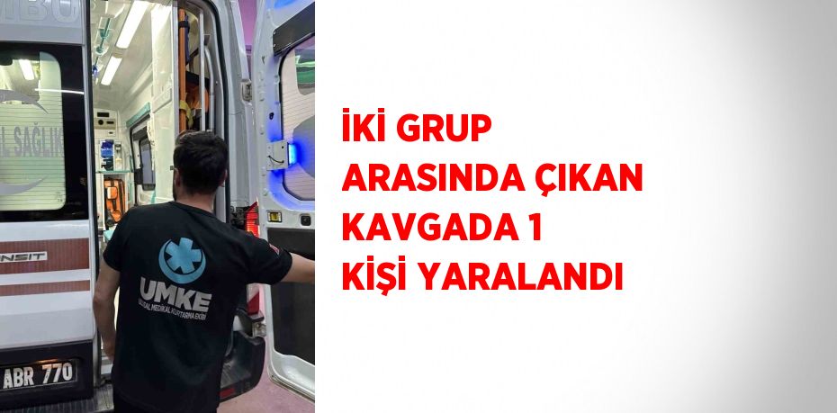İKİ GRUP ARASINDA ÇIKAN KAVGADA 1 KİŞİ YARALANDI