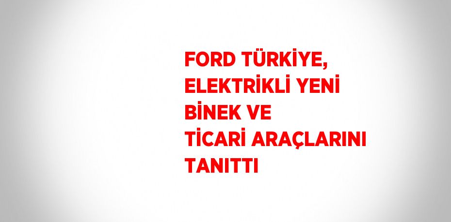 FORD TÜRKİYE, ELEKTRİKLİ YENİ BİNEK VE TİCARİ ARAÇLARINI TANITTI