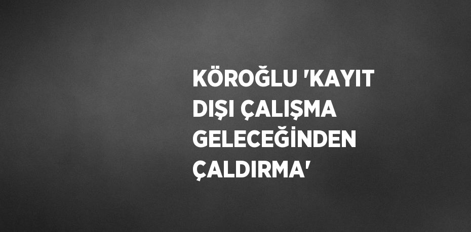 KÖROĞLU 'KAYIT DIŞI ÇALIŞMA GELECEĞİNDEN ÇALDIRMA'
