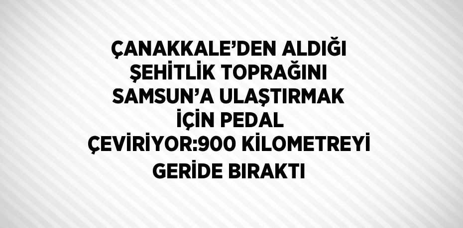 ÇANAKKALE’DEN ALDIĞI ŞEHİTLİK TOPRAĞINI SAMSUN’A ULAŞTIRMAK İÇİN PEDAL ÇEVİRİYOR:900 KİLOMETREYİ GERİDE BIRAKTI