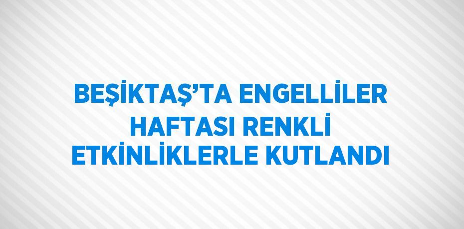 BEŞİKTAŞ’TA ENGELLİLER HAFTASI RENKLİ ETKİNLİKLERLE KUTLANDI