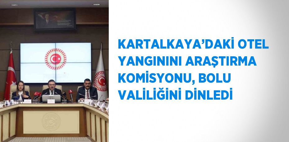 KARTALKAYA’DAKİ OTEL YANGININI ARAŞTIRMA KOMİSYONU, BOLU VALİLİĞİNİ DİNLEDİ