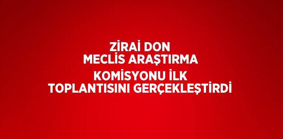 ZİRAİ DON MECLİS ARAŞTIRMA KOMİSYONU İLK TOPLANTISINI GERÇEKLEŞTİRDİ