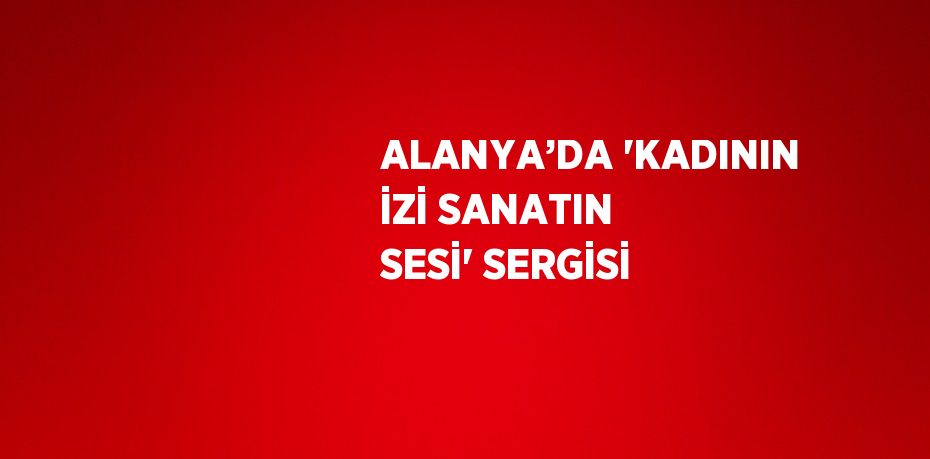ALANYA’DA 'KADININ İZİ SANATIN SESİ' SERGİSİ